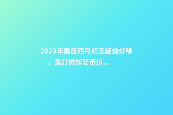 2023年農歷四月初五結婚好嗎，是訂婚嫁娶黃道吉日嗎